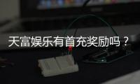 天富娱乐有首充奖励吗？揭秘新用户专属福利与充值优惠