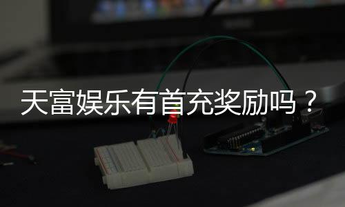 天富娱乐有首充奖励吗？揭秘新用户专属福利与充值优惠