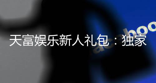 天富娱乐新人礼包：独家福利助你畅玩棋牌电子游艺