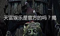 天富娱乐是官方的吗？揭秘平台背景与安全认证详情