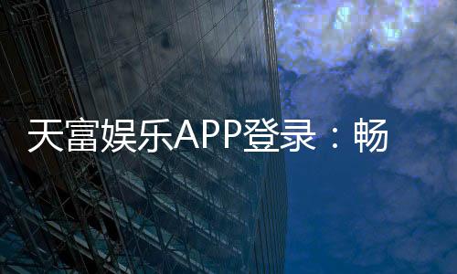 天富娱乐APP登录：畅享顶级棋牌游戏的豪华体验