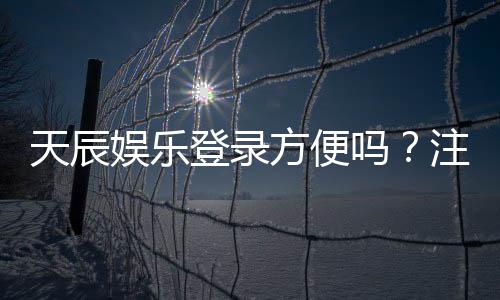 天辰娱乐登录方便吗?注册流程与操作步骤全解读