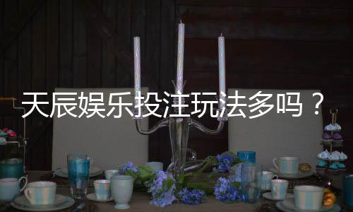 天辰娱乐投注玩法多吗？带你了解热门游戏推荐与操作技巧