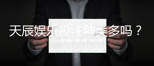 天辰娱乐投注种类多吗?详细解析热门游戏玩法与选择