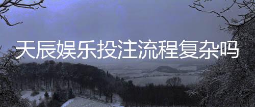 天辰娱乐投注流程复杂吗？新手操作指南与注意事项