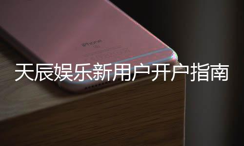天辰娱乐新用户开户指南：轻松注册享首存优惠与新手礼包