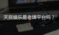 天辰娱乐是老牌平台吗？资深玩家揭秘其历史与真实体验