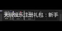 天辰娱乐注册礼包：新手专享福利与领取攻略