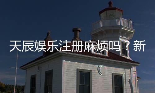 天辰娱乐注册麻烦吗？新用户注册流程与常见问题解析