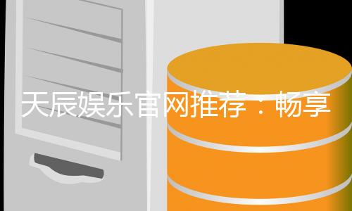 天辰娱乐官网推荐：畅享高品质棋牌娱乐与电子游艺体验