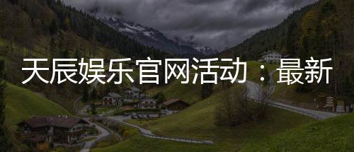 天辰娱乐官网活动：最新优惠与精彩福利详解