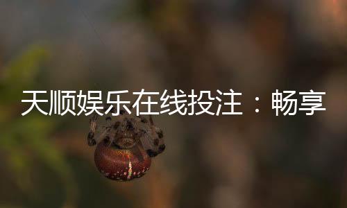 天顺娱乐在线投注：畅享真人娱乐与电子游艺的双重魅力