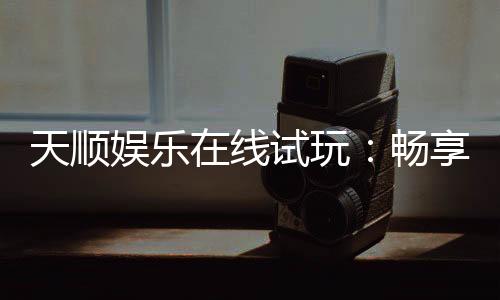 天顺娱乐在线试玩：畅享真人娱乐与电子游艺的试玩盛宴