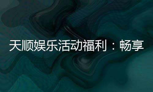 天顺娱乐活动福利：畅享多重好礼与独家优惠
