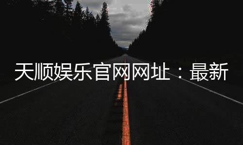天顺娱乐官网网址：最新登录入口与游戏体验全解析