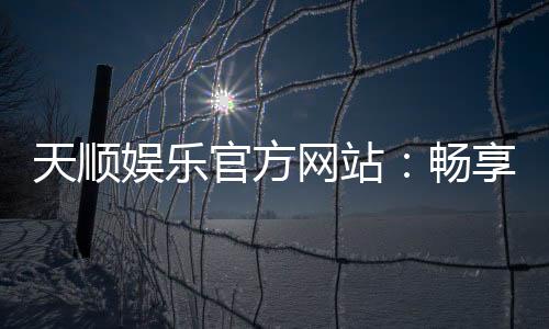 天顺娱乐官方网站：畅享顶级棋牌电游的奢华体验