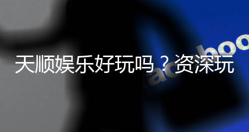 天顺娱乐好玩吗？资深玩家带你揭秘真实体验与赢钱技巧