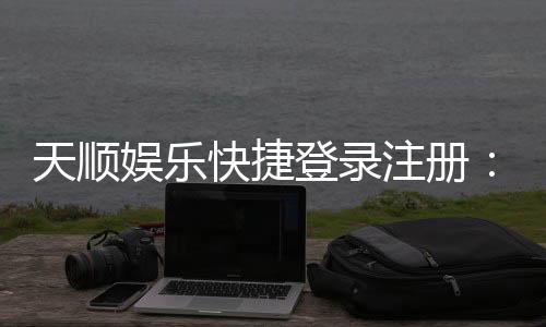 天顺娱乐快捷登录注册:轻松三步完成账号注册畅玩棋牌