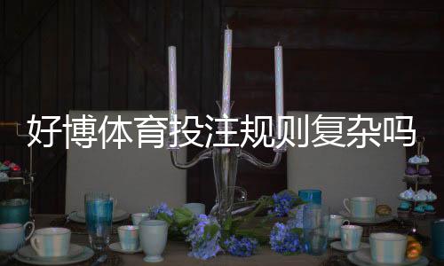 好博体育投注规则复杂吗？新手入门到精通：玩法、规则与投注技巧全面解析