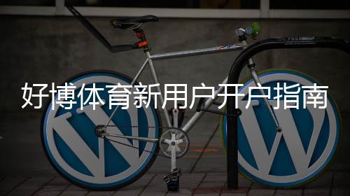 好博体育新用户开户指南：注册、实名认证与首充全流程（新手必看）