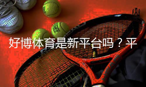 好博体育是新平台吗？平台背景、信誉与安全性全面解析