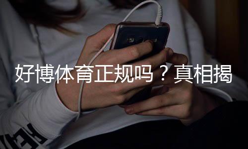 好博体育正规吗?真相揭秘:安全性、合法性与用户评价全方位分析