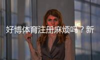 好博体育注册麻烦吗？新手快速注册攻略与常见问题全解