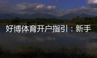 好博体育开户指引：新手注册流程、实名认证与安全注意事项全攻略