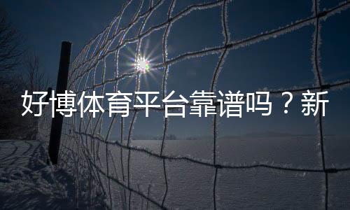 好博体育平台靠谱吗?新手注册指南、玩法解析与安全性评测