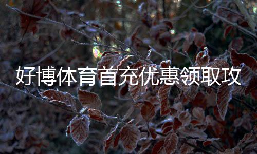 好博体育首充优惠领取攻略：新手步骤、优惠比例与注意事项一站看懂