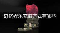 奇亿娱乐充值方式有哪些？一文详解最新存款渠道与技巧