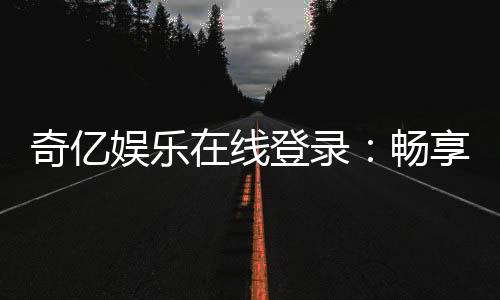 奇亿娱乐在线登录：畅享顶级棋牌电游的尊贵体验