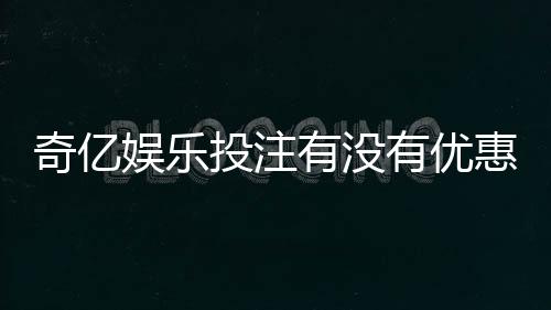 奇亿娱乐投注有没有优惠?最新优惠活动及福利大揭秘