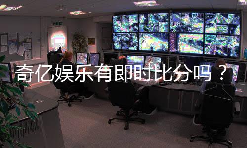 奇亿娱乐有即时比分吗？一文详解比分功能与玩法攻略