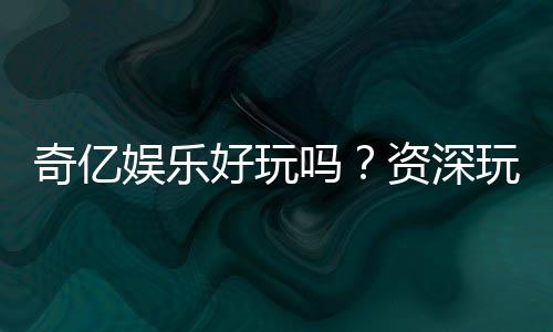 奇亿娱乐好玩吗？资深玩家亲测体验分享