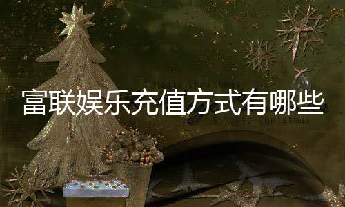 富联娱乐充值方式有哪些？一文详解最新存款渠道与优惠活动
