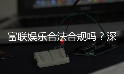 富联娱乐合法合规吗？深度解析其运营资质与玩家保障