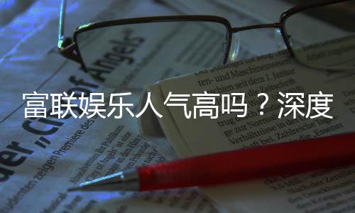 富联娱乐人气高吗?深度解析其火爆原因与玩家真实评价