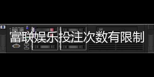 富联娱乐投注次数有限制吗？详解平台规则与玩法技巧