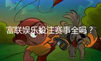 富联娱乐投注赛事全吗？资深玩家解析平台赛事覆盖与特色玩法