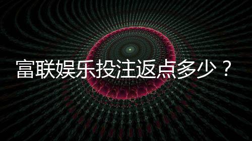 富联娱乐投注返点多少？揭秘高返水福利与实战技巧