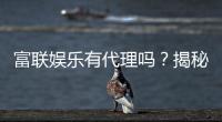 富联娱乐有代理吗？揭秘代理加盟条件与流程