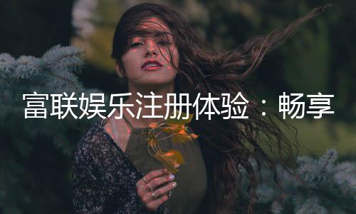 富联娱乐注册体验：畅享高端游戏与尊贵礼遇