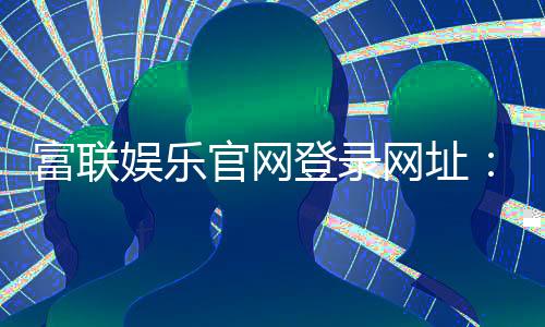 富联娱乐官网登录网址：畅享顶级棋牌电游的尊贵体验