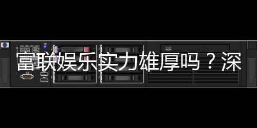 富联娱乐实力雄厚吗？深度解析其平台优势与玩家真实评价