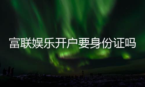 富联娱乐开户要身份证吗？一文详解实名认证流程与注意事项
