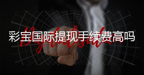 彩宝国际提现手续费高吗：看完这篇就知道了