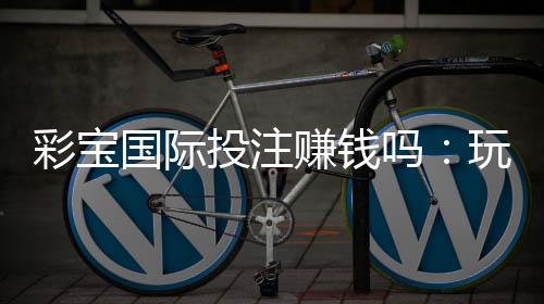 彩宝国际投注赚钱吗:玩家经验分享