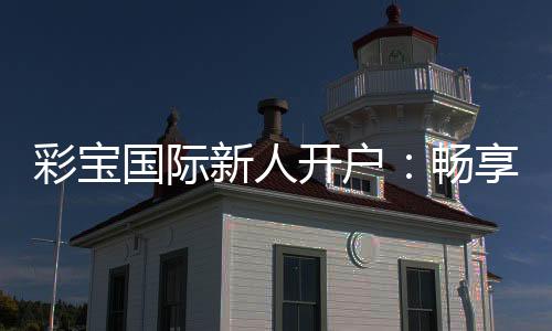 彩宝国际新人开户：畅享精彩游戏体验