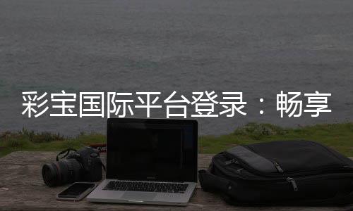 彩宝国际平台登录：畅享棋牌娱乐乐趣